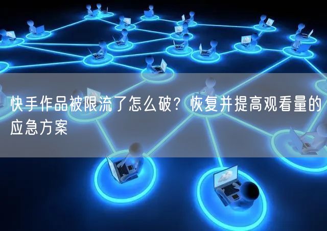 快手作品被限流了怎么破？恢复并提高观看量的应急方案
