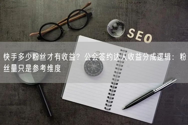 快手多少粉丝才有收益？公会签约达人收益分成逻辑：粉丝量只是参考维度