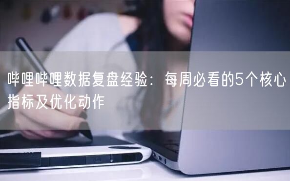 哔哩哔哩数据复盘经验：每周必看的5个核心指标及优化动作
