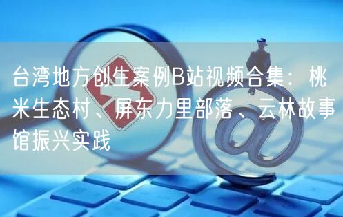 台湾地方创生案例B站视频合集：桃米生态村、屏东力里部落、云林故事馆振兴实践