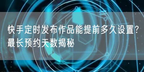 快手定时发布作品能提前多久设置？最长预约天数揭秘