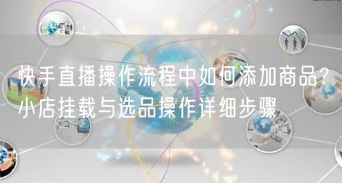 快手直播操作流程中如何添加商品？小店挂载与选品操作详细步骤