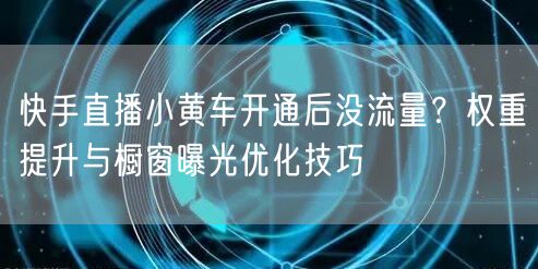 快手直播小黄车开通后没流量？权重提升与橱窗曝光优化技巧