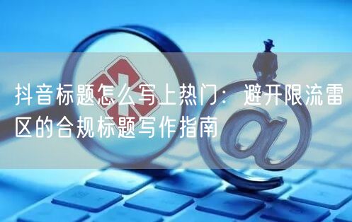 抖音标题怎么写上热门：避开限流雷区的合规标题写作指南