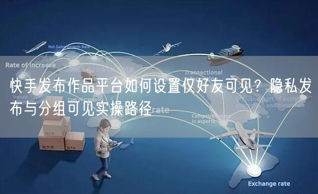 快手发布作品平台如何设置仅好友可见？隐私发布与分组可见实操路径