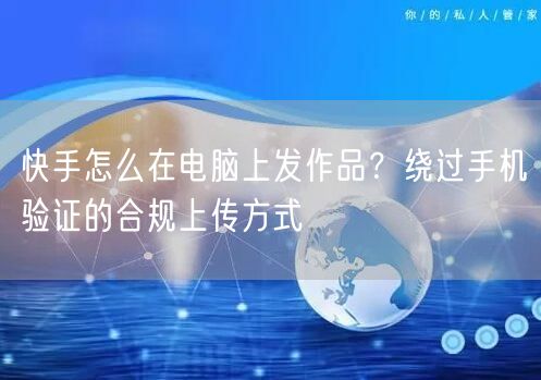 快手怎么在电脑上发作品？绕过手机验证的合规上传方式