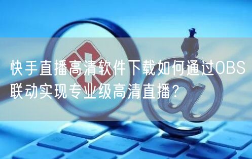 快手直播高清软件下载如何通过OBS联动实现专业级高清直播？