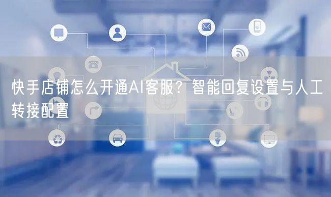 快手店铺怎么开通AI客服？智能回复设置与人工转接配置