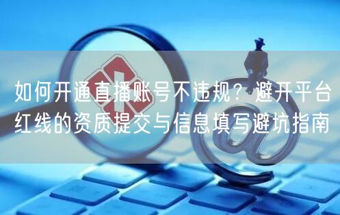 如何开通直播账号不违规？避开平台红线的资质提交与信息填写避坑指南