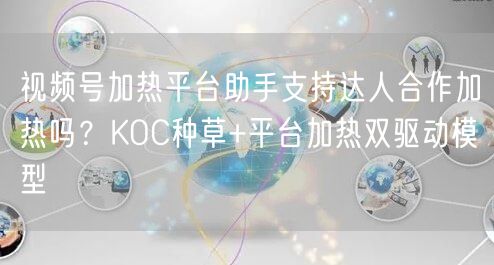 视频号加热平台助手支持达人合作加热吗？KOC种草+平台加热双驱动模型