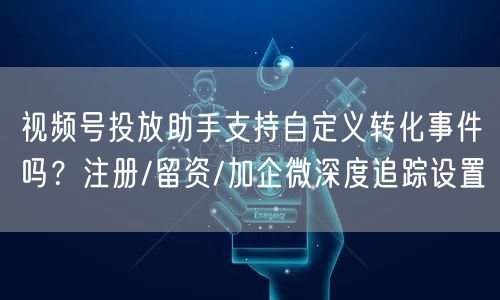 视频号投放助手支持自定义转化事件吗？注册/留资/加企微深度追踪设置