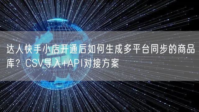 达人快手小店开通后如何生成多平台同步的商品库？CSV导入+API对接方案