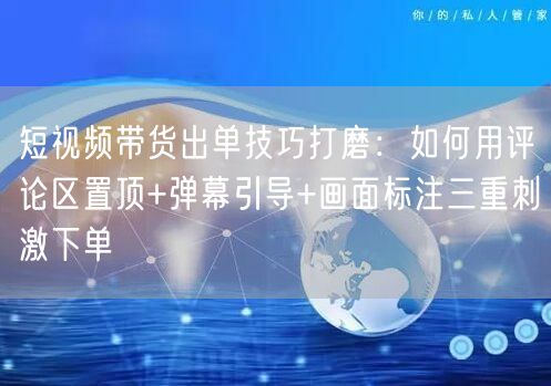 短视频带货出单技巧打磨：如何用评论区置顶+弹幕引导+画面标注三重刺激下单