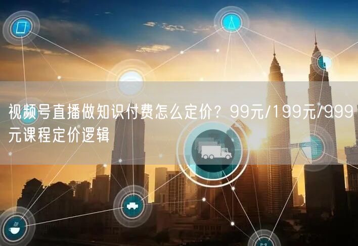 视频号直播做知识付费怎么定价？99元/199元/999元课程定价逻辑