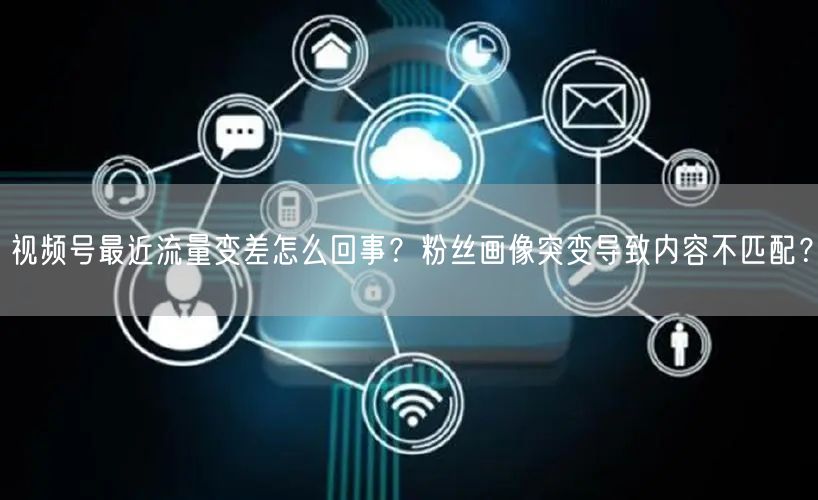 视频号最近流量变差怎么回事？粉丝画像突变导致内容不匹配？