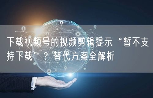 下载视频号的视频剪辑提示“暂不支持下载”？替代方案全解析