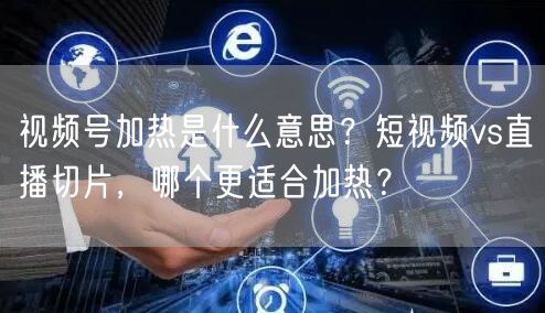 视频号加热是什么意思？短视频vs直播切片，哪个更适合加热？
