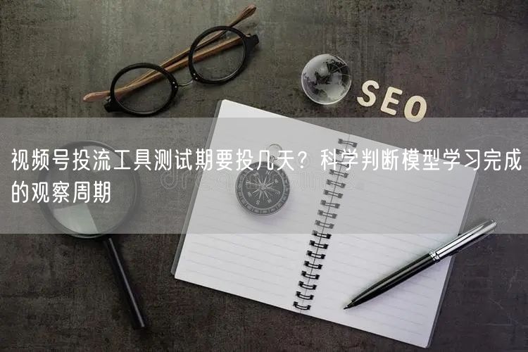 视频号投流工具测试期要投几天？科学判断模型学习完成的观察周期