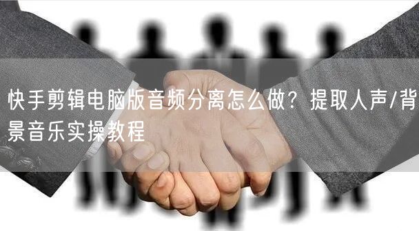 快手剪辑电脑版音频分离怎么做？提取人声/背景音乐实操教程