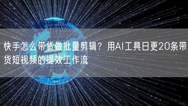 快手怎么带货做批量剪辑？用AI工具日更20条带货短视频的提效工作流