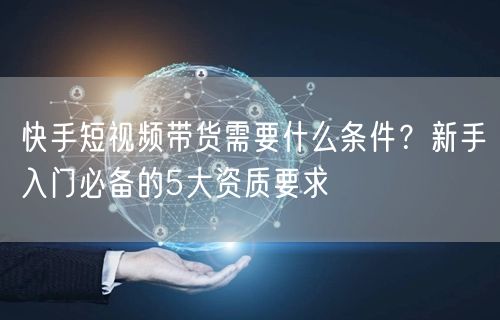 快手短视频带货需要什么条件？新手入门必备的5大资质要求