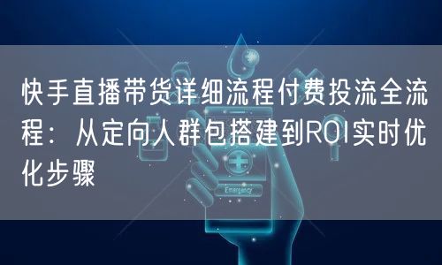 快手直播带货详细流程付费投流全流程：从定向人群包搭建到ROI实时优化步骤