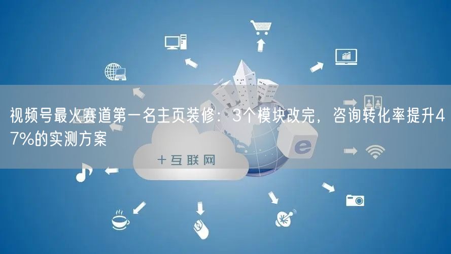 视频号最火赛道第一名主页装修：3个模块改完，咨询转化率提升47%的实测方案
