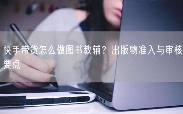 快手带货怎么做图书教辅？出版物准入与审核要点
