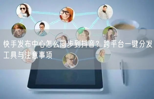 快手发布中心怎么同步到抖音？跨平台一键分发工具与注意事项