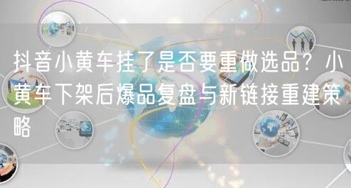 抖音小黄车挂了是否要重做选品？小黄车下架后爆品复盘与新链接重建策略