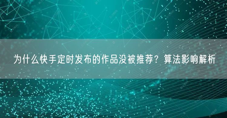 为什么快手定时发布的作品没被推荐？算法影响解析