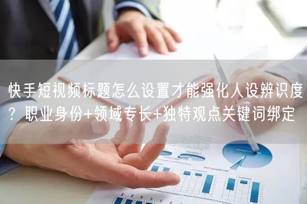 快手短视频标题怎么设置才能强化人设辨识度？职业身份+领域专长+独特观点关键词绑定