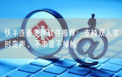 快手连麦变声软件推荐：支持双人实时变声、不串音不掉帧