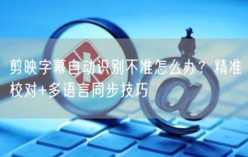 剪映字幕自动识别不准怎么办？精准校对+多语言同步技巧