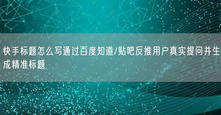 快手标题怎么写通过百度知道/贴吧反推用户真实提问并生成精准标题