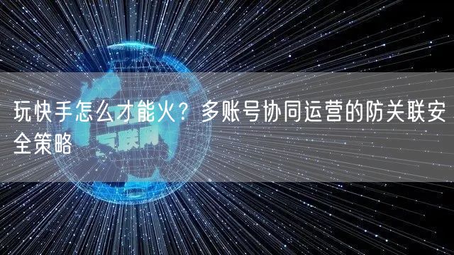 玩快手怎么才能火？多账号协同运营的防关联安全策略
