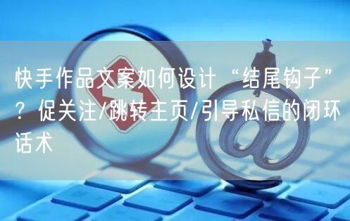 快手作品文案如何设计“结尾钩子”？促关注/跳转主页/引导私信的闭环话术