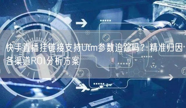 快手直播挂链接支持Utm参数追踪吗？精准归因各渠道ROI分析方案