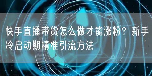 快手直播带货怎么做才能涨粉？新手冷启动期精准引流方法