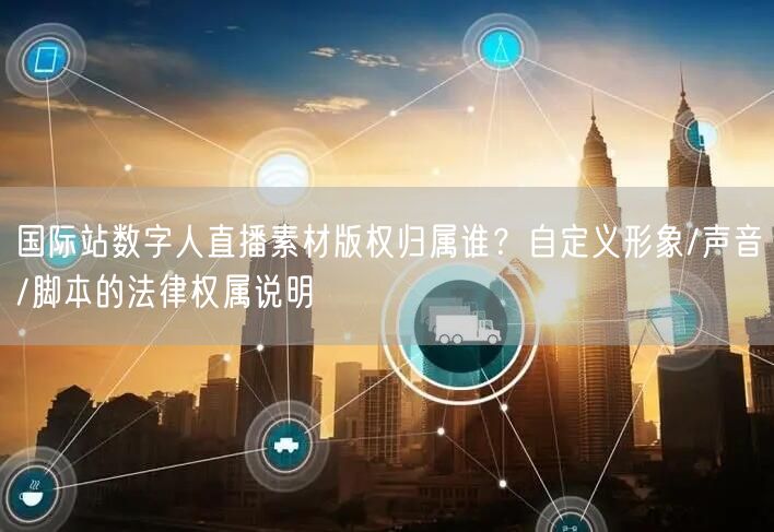 国际站数字人直播素材版权归属谁？自定义形象/声音/脚本的法律权属说明