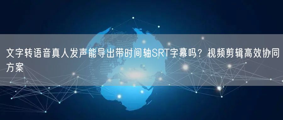 文字转语音真人发声能导出带时间轴SRT字幕吗？视频剪辑高效协同方案