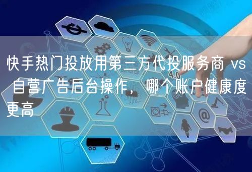 快手热门投放用第三方代投服务商 vs 自营广告后台操作，哪个账户健康度更高