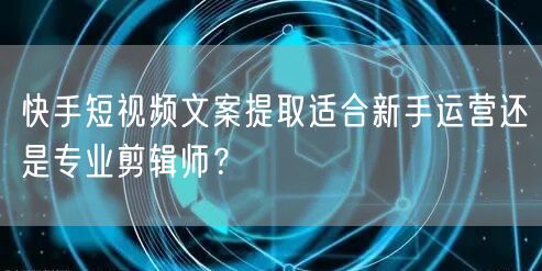 快手短视频文案提取适合新手运营还是专业剪辑师？