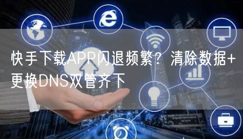 快手下载APP闪退频繁？清除数据+更换DNS双管齐下