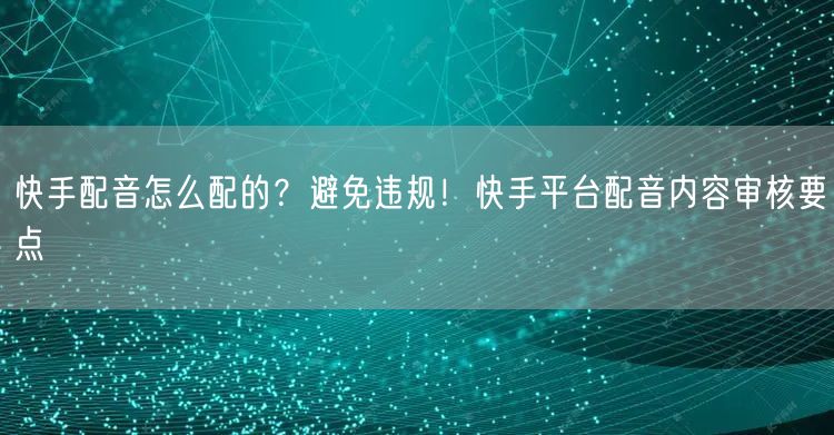 快手配音怎么配的？避免违规！快手平台配音内容审核要点