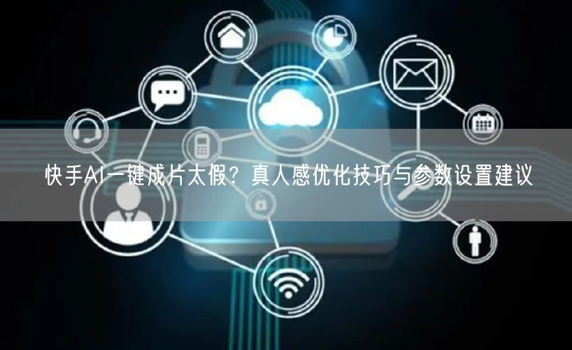 快手AI一键成片太假？真人感优化技巧与参数设置建议