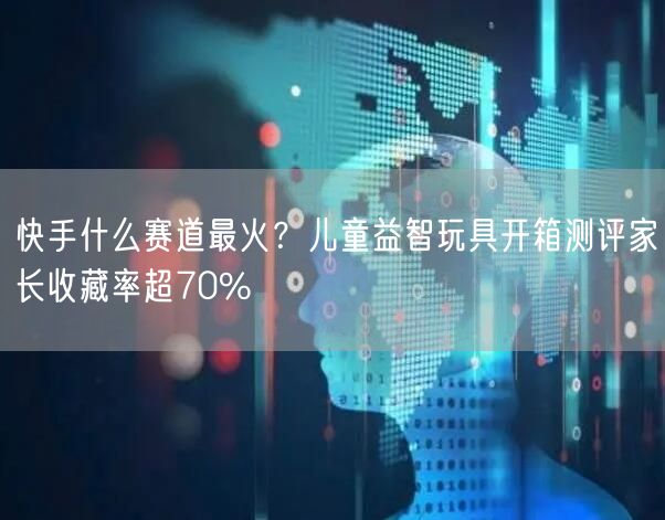 快手什么赛道最火？儿童益智玩具开箱测评家长收藏率超70%