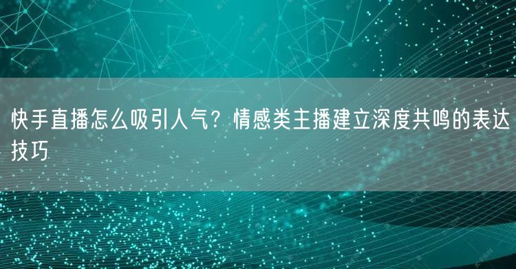 快手直播怎么吸引人气？情感类主播建立深度共鸣的表达技巧