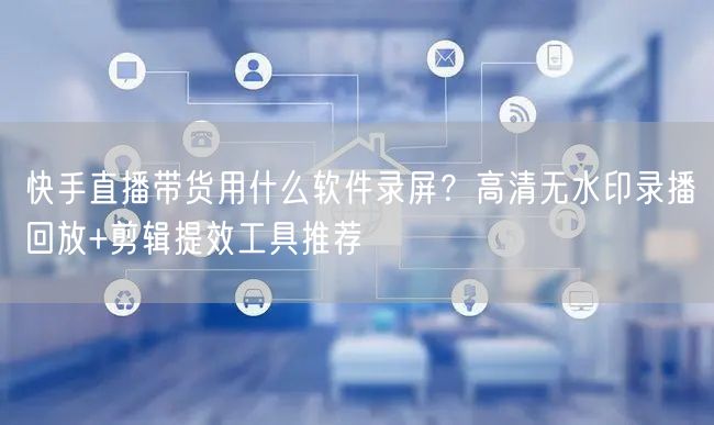 快手直播带货用什么软件录屏？高清无水印录播回放+剪辑提效工具推荐