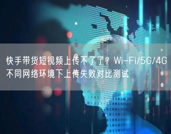 快手带货短视频上传不了了？Wi-Fi/5G/4G不同网络环境下上传失败对比测试